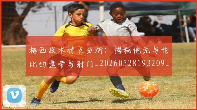 梅西技术特点分析:揭秘他无与伦比的盘带与射门_20260528193209_20260707144503