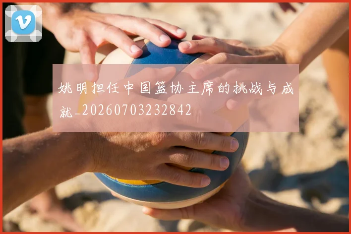 姚明担任中国篮协主席的挑战与成就_20260703232842
