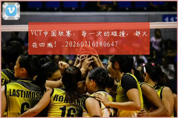VCT中国联赛,每一次的碰撞,都火花四溅!_20260716180647