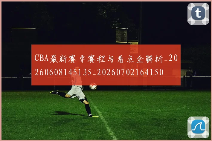 CBA最新赛季赛程与看点全解析_20260608145135_20260702164150
