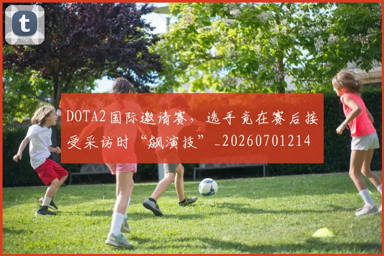 DOTA2国际邀请赛，选手竟在赛后接受采访时“飙演技”_20260701214135_20260713232824