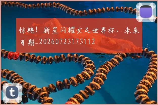 惊艳！新星闪耀女足世界杯，未来可期_20260723173112
