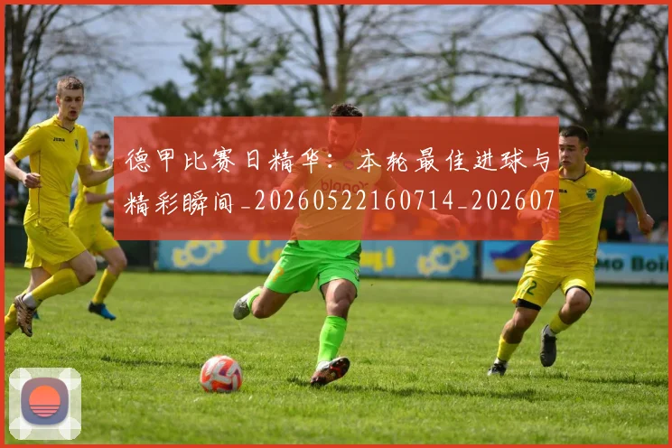 德甲比赛日精华：本轮最佳进球与精彩瞬间_20260522160714_20260704173300