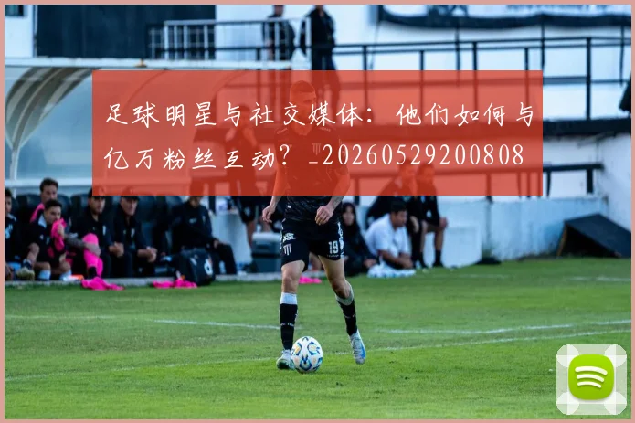 足球明星与社交媒体：他们如何与亿万粉丝互动？_20260529200808