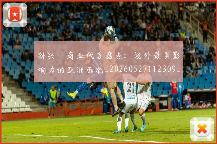 孙兴慜商业代言盘点：场外最具影响力的亚洲面孔_20260527112309_20260703233234_20260720192750