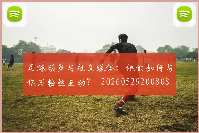 足球明星与社交媒体：他们如何与亿万粉丝互动？_20260529200808