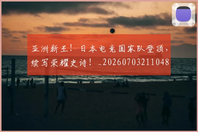 亚洲新王！日本电竞国家队登顶，续写荣耀史诗！_20260703211048