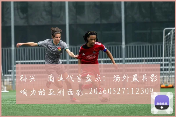 孙兴慜商业代言盘点:场外最具影响力的亚洲面孔_20260527112309_20260703233234