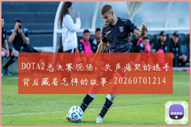 DOTA2总决赛现场，失声痛哭的选手背后藏着怎样的故事_20260701214136