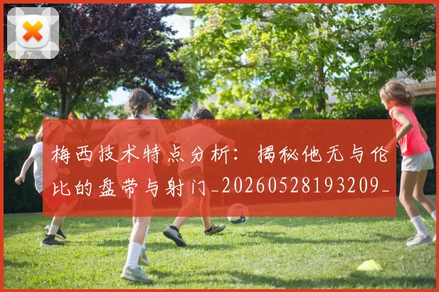 梅西技术特点分析：揭秘他无与伦比的盘带与射门_20260528193209_20260707144503