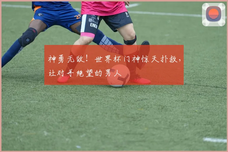 神勇无敌!世界杯门神惊天扑救,让对手绝望的男人