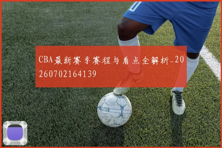 CBA最新赛季赛程与看点全解析_20260702164139