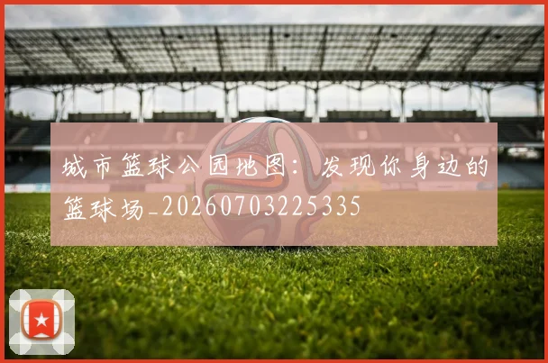 城市篮球公园地图:发现你身边的篮球场_20260703225335