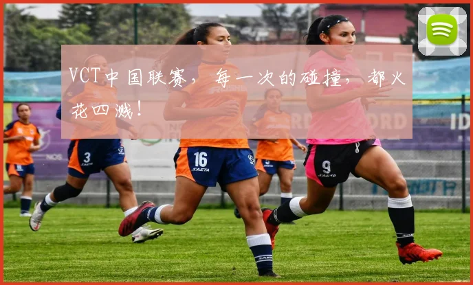 VCT中国联赛，每一次的碰撞，都火花四溅！