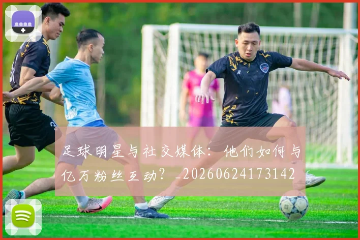 足球明星与社交媒体：他们如何与亿万粉丝互动？_20260624173142
