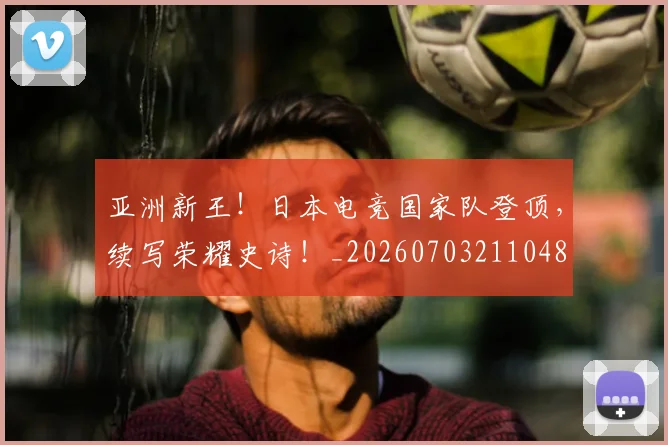 亚洲新王!日本电竞国家队登顶,续写荣耀史诗!_20260703211048