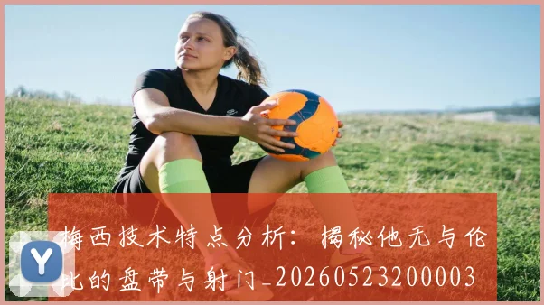 梅西技术特点分析：揭秘他无与伦比的盘带与射门_20260523200003