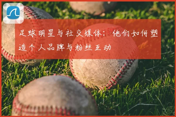 足球明星与社交媒体：他们如何塑造个人品牌与粉丝互动