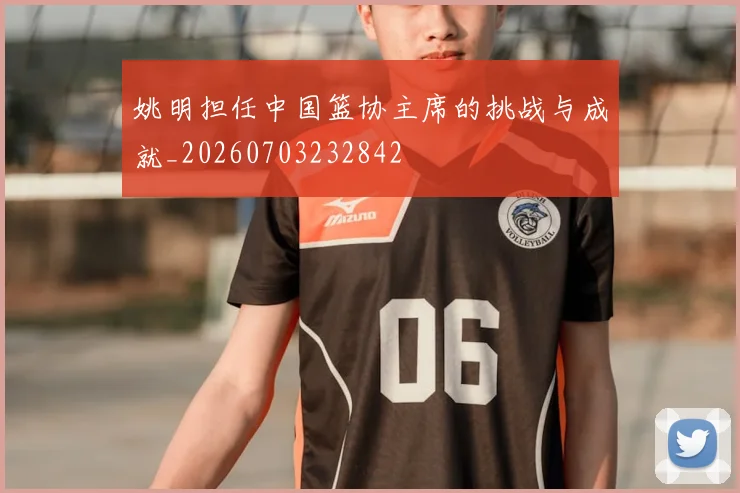 姚明担任中国篮协主席的挑战与成就_20260703232842