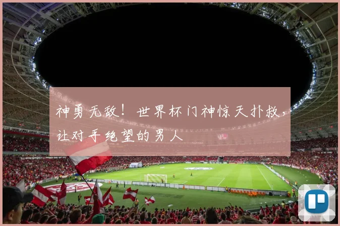 神勇无敌！世界杯门神惊天扑救，让对手绝望的男人