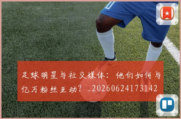 足球明星与社交媒体：他们如何与亿万粉丝互动？_20260624173142